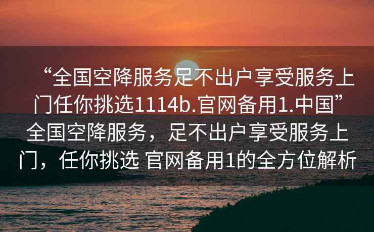 “全國(guó)空降服務(wù)足不出戶享受服務(wù)上門任你挑選1114b.官網(wǎng)備用1.中國(guó)”全國(guó)空降服務(wù)，足不出戶享受服務(wù)上門，任你挑選 官網(wǎng)備用1的全方位解析