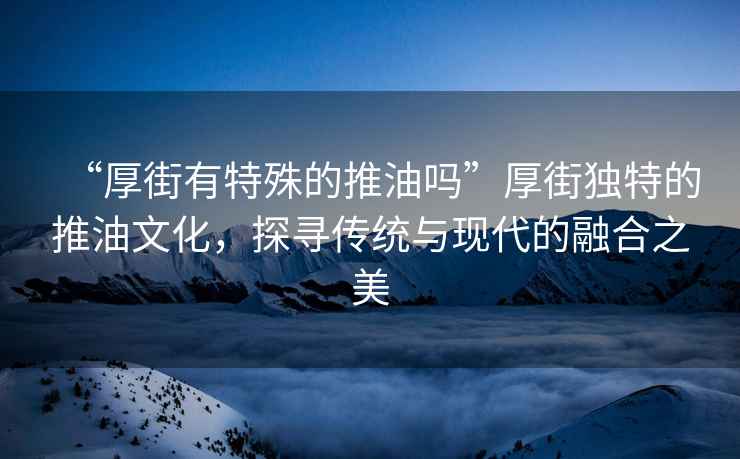 “厚街有特殊的推油嗎”厚街獨(dú)特的推油文化，探尋傳統(tǒng)與現(xiàn)代的融合之美
