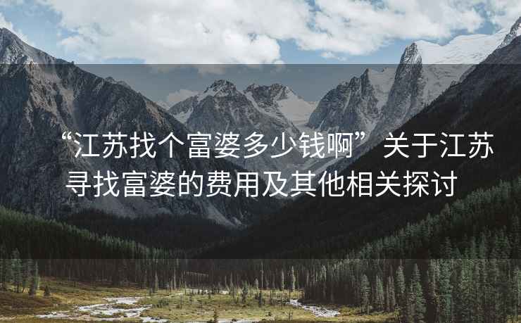 “江蘇找個富婆多少錢啊”關(guān)于江蘇尋找富婆的費用及其他相關(guān)探討