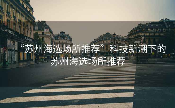 “蘇州海選場(chǎng)所推薦”科技新潮下的蘇州海選場(chǎng)所推薦