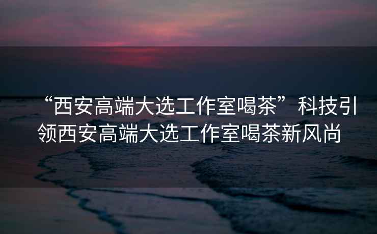 “西安高端大選工作室喝茶”科技引領(lǐng)西安高端大選工作室喝茶新風(fēng)尚
