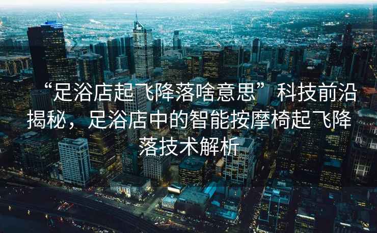 “足浴店起飛降落啥意思”科技前沿揭秘，足浴店中的智能按摩椅起飛降落技術(shù)解析