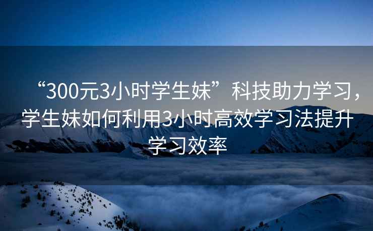 “300元3小時學生妹”科技助力學習，學生妹如何利用3小時高效學習法提升學習效率