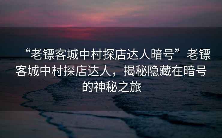 “老鏢客城中村探店達人暗號”老鏢客城中村探店達人，揭秘隱藏在暗號的神秘之旅