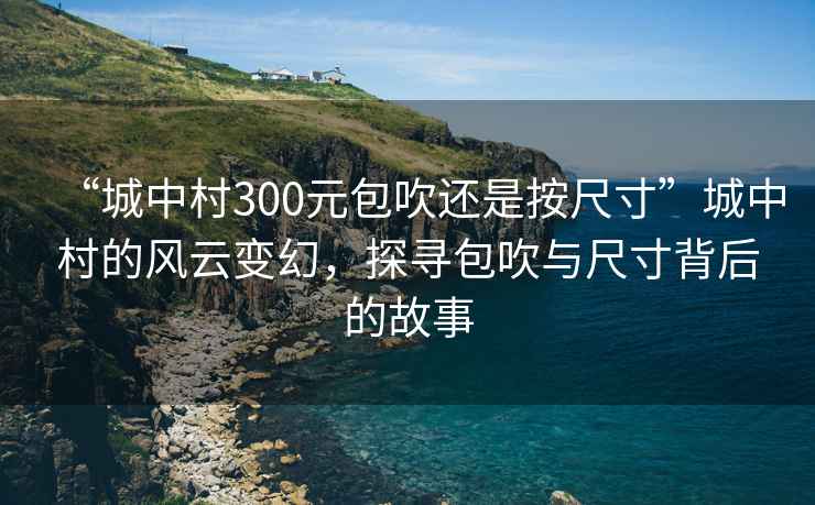 “城中村300元包吹還是按尺寸”城中村的風(fēng)云變幻，探尋包吹與尺寸背后的故事