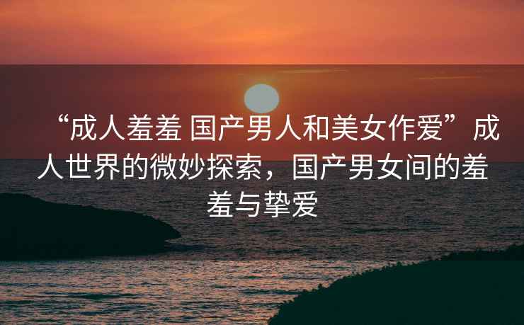 “成人羞羞 國(guó)產(chǎn)男人和美女作愛”成人世界的微妙探索，國(guó)產(chǎn)男女間的羞羞與摯愛