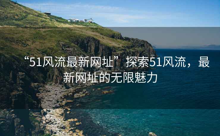 “51風(fēng)流最新網(wǎng)址”探索51風(fēng)流，最新網(wǎng)址的無(wú)限魅力