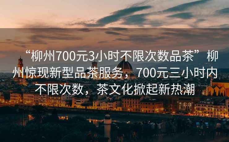 “柳州700元3小時不限次數(shù)品茶”柳州驚現(xiàn)新型品茶服務(wù)，700元三小時內(nèi)不限次數(shù)，茶文化掀起新熱潮