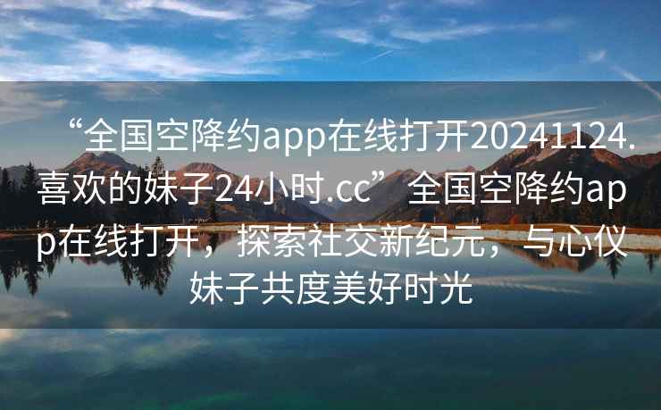 “全國空降約app在線打開20241124.喜歡的妹子24小時.cc”全國空降約app在線打開，探索社交新紀元，與心儀妹子共度美好時光
