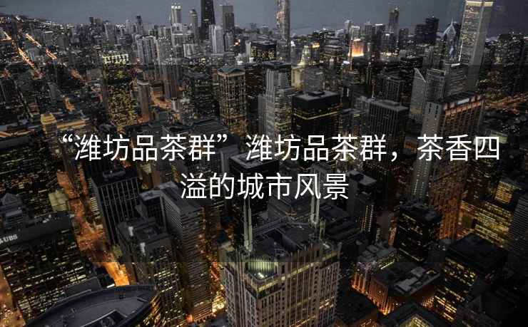 “濰坊品茶群”濰坊品茶群，茶香四溢的城市風(fēng)景