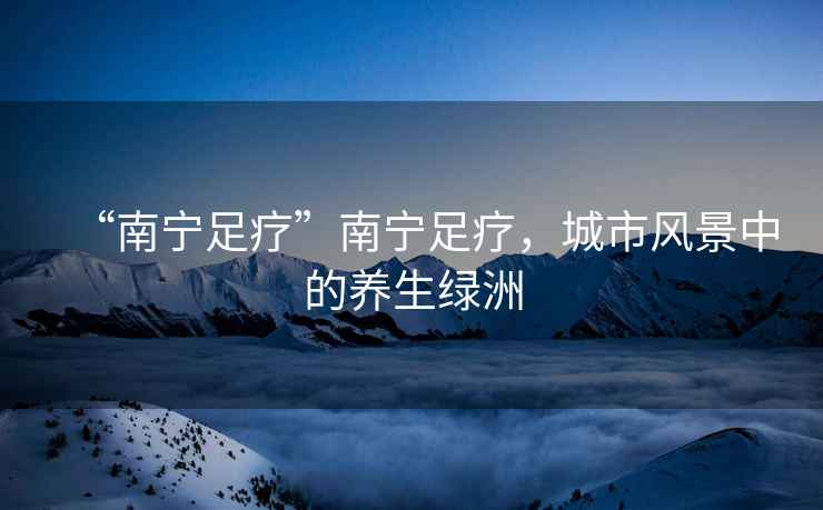 “南寧足療”南寧足療，城市風(fēng)景中的養(yǎng)生綠洲