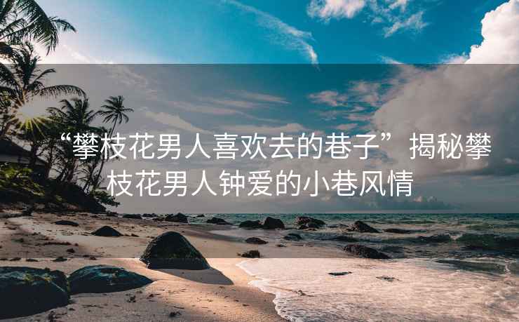 “攀枝花男人喜歡去的巷子”揭秘攀枝花男人鐘愛的小巷風(fēng)情