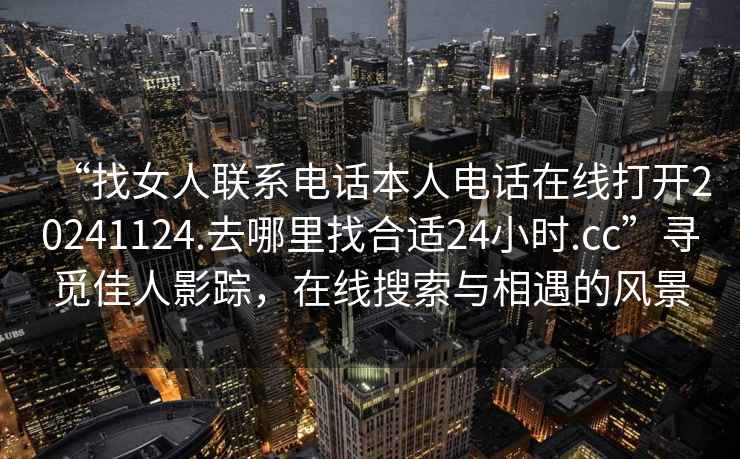 “找女人聯(lián)系電話本人電話在線打開20241124.去哪里找合適24小時.cc”尋覓佳人影蹤，在線搜索與相遇的風景
