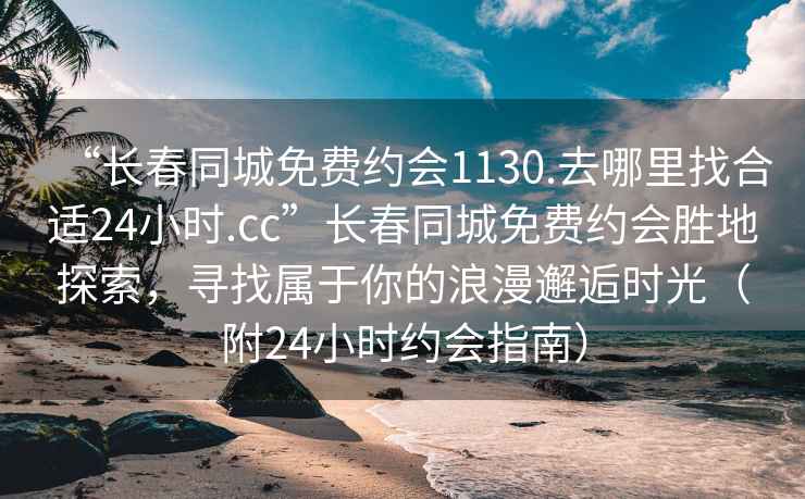 “長春同城免費約會1130.去哪里找合適24小時.cc”長春同城免費約會勝地探索，尋找屬于你的浪漫邂逅時光（附24小時約會指南）
