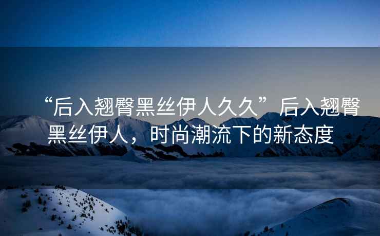 “后入翹臀黑絲伊人久久”后入翹臀黑絲伊人，時尚潮流下的新態(tài)度