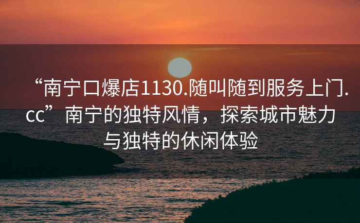 “南寧口爆店1130.隨叫隨到服務(wù)上門.cc”南寧的獨(dú)特風(fēng)情，探索城市魅力與獨(dú)特的休閑體驗(yàn)