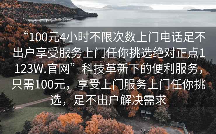 “100元4小時(shí)不限次數(shù)上門電話足不出戶享受服務(wù)上門任你挑選絕對正點(diǎn)1123W.官網(wǎng)”科技革新下的便利服務(wù)，只需100元，享受上門服務(wù)上門任你挑選，足不出戶解決需求