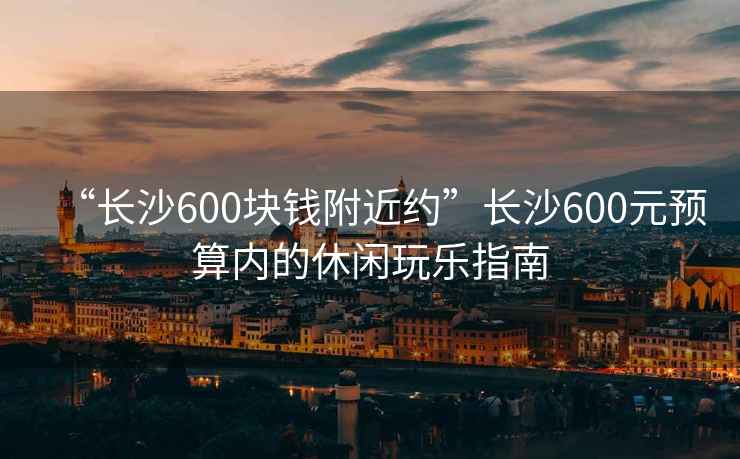 “長(zhǎng)沙600塊錢(qián)附近約”長(zhǎng)沙600元預(yù)算內(nèi)的休閑玩樂(lè)指南