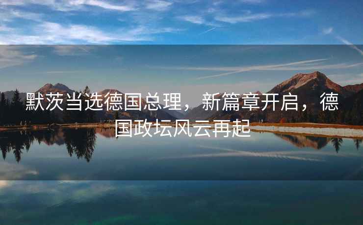 默茨當(dāng)選德國總理，新篇章開啟，德國政壇風(fēng)云再起