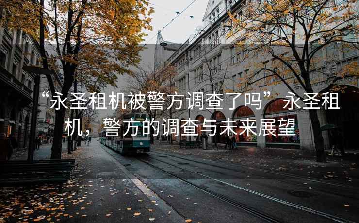 “永圣租機(jī)被警方調(diào)查了嗎”永圣租機(jī)，警方的調(diào)查與未來(lái)展望