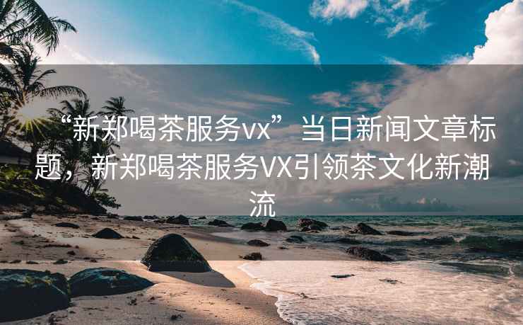 “新鄭喝茶服務(wù)vx”當(dāng)日新聞文章標(biāo)題，新鄭喝茶服務(wù)VX引領(lǐng)茶文化新潮流