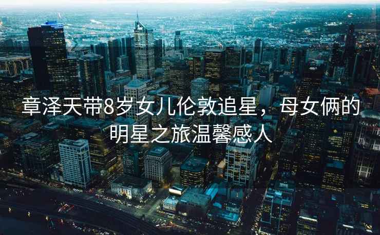 章澤天帶8歲女兒倫敦追星，母女倆的明星之旅溫馨感人