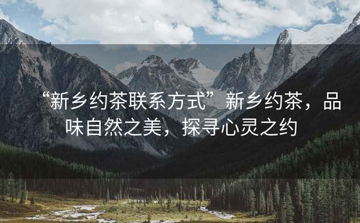 “新鄉(xiāng)約茶聯(lián)系方式”新鄉(xiāng)約茶，品味自然之美，探尋心靈之約