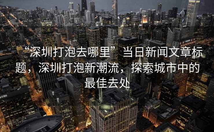 “深圳打泡去哪里”當(dāng)日新聞文章標(biāo)題，深圳打泡新潮流，探索城市中的最佳去處