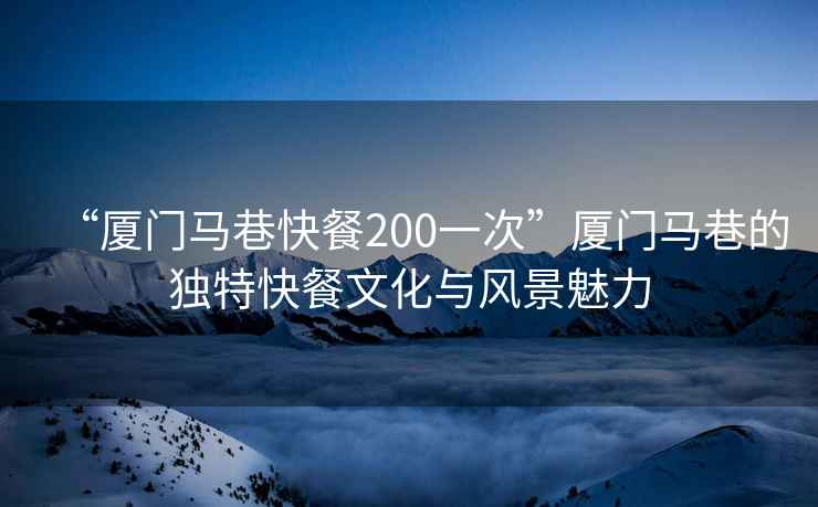 “廈門馬巷快餐200一次”廈門馬巷的獨特快餐文化與風(fēng)景魅力