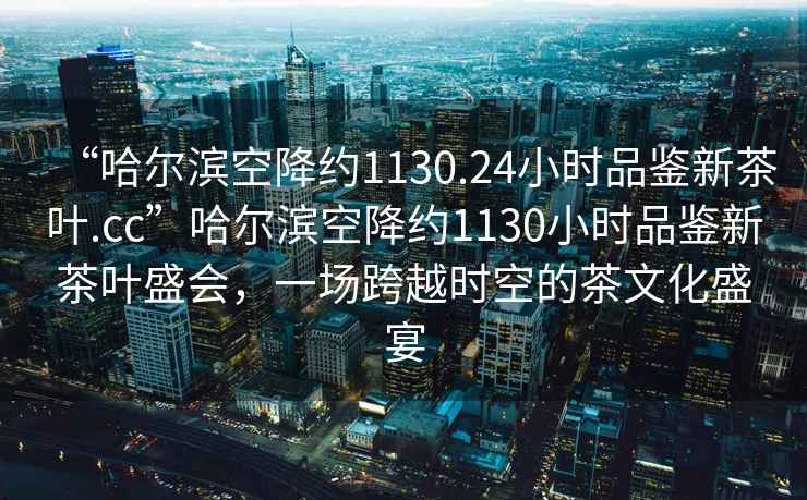 “哈爾濱空降約1130.24小時(shí)品鑒新茶葉.cc”哈爾濱空降約1130小時(shí)品鑒新茶葉盛會(huì)，一場(chǎng)跨越時(shí)空的茶文化盛宴