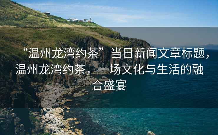 “溫州龍灣約茶”當(dāng)日新聞文章標(biāo)題，溫州龍灣約茶，一場(chǎng)文化與生活的融合盛宴