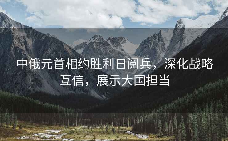中俄元首相約勝利日閱兵，深化戰(zhàn)略互信，展示大國擔當