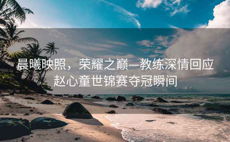 晨曦映照，榮耀之巔—教練深情回應(yīng)趙心童世錦賽奪冠瞬間