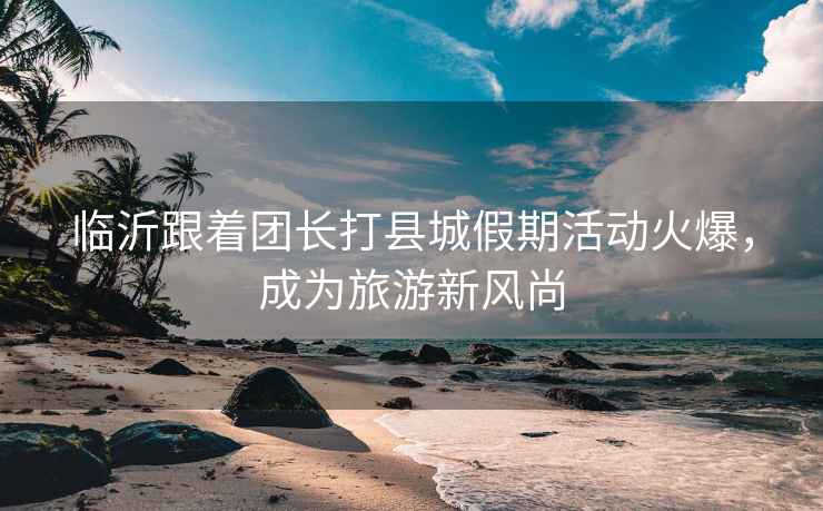 臨沂跟著團長打縣城假期活動火爆，成為旅游新風尚