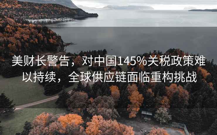 美財(cái)長(zhǎng)警告，對(duì)中國(guó)145%關(guān)稅政策難以持續(xù)，全球供應(yīng)鏈面臨重構(gòu)挑戰(zhàn)