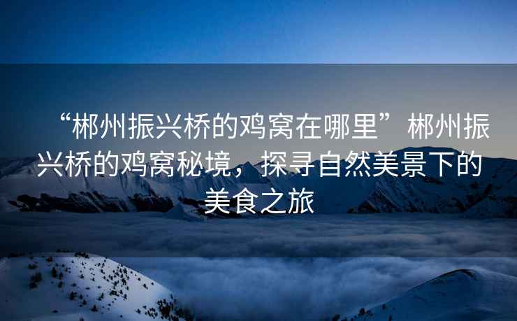 “郴州振興橋的雞窩在哪里”郴州振興橋的雞窩秘境，探尋自然美景下的美食之旅