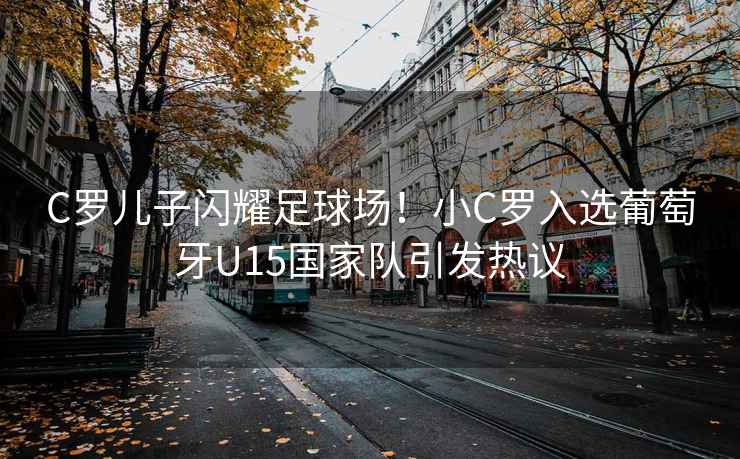 C羅兒子閃耀足球場！小C羅入選葡萄牙U15國家隊引發(fā)熱議