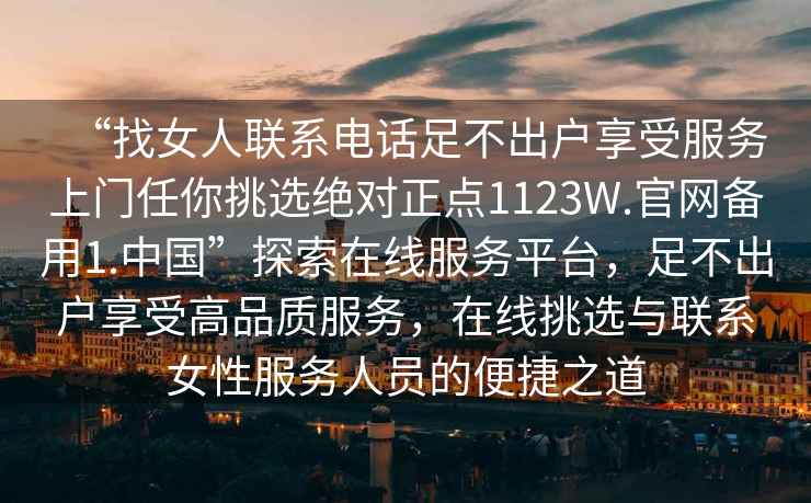 “找女人聯(lián)系電話足不出戶享受服務(wù)上門任你挑選絕對正點(diǎn)1123W.官網(wǎng)備用1.中國”探索在線服務(wù)平臺(tái)，足不出戶享受高品質(zhì)服務(wù)，在線挑選與聯(lián)系女性服務(wù)人員的便捷之道