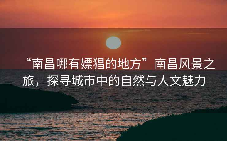 “南昌哪有嫖猖的地方”南昌風(fēng)景之旅，探尋城市中的自然與人文魅力