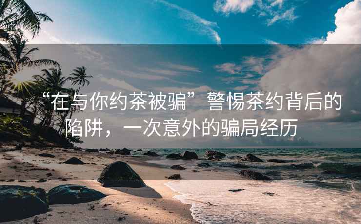 “在與你約茶被騙”警惕茶約背后的陷阱，一次意外的騙局經(jīng)歷
