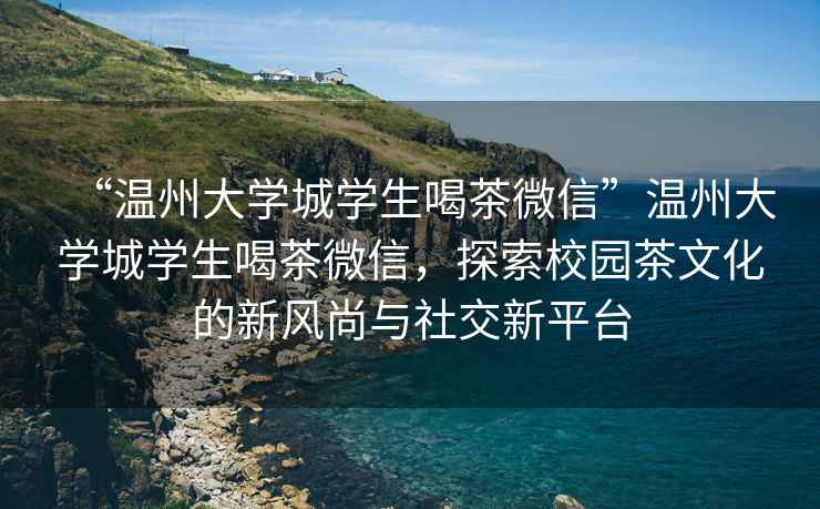 “溫州大學(xué)城學(xué)生喝茶微信”溫州大學(xué)城學(xué)生喝茶微信，探索校園茶文化的新風(fēng)尚與社交新平臺(tái)