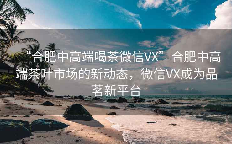 “合肥中高端喝茶微信VX”合肥中高端茶葉市場的新動態(tài)，微信VX成為品茗新平臺