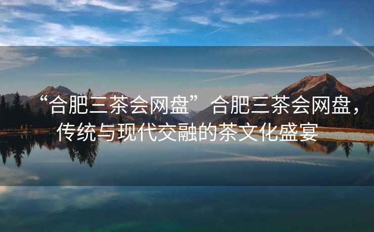 “合肥三茶會網(wǎng)盤”合肥三茶會網(wǎng)盤，傳統(tǒng)與現(xiàn)代交融的茶文化盛宴