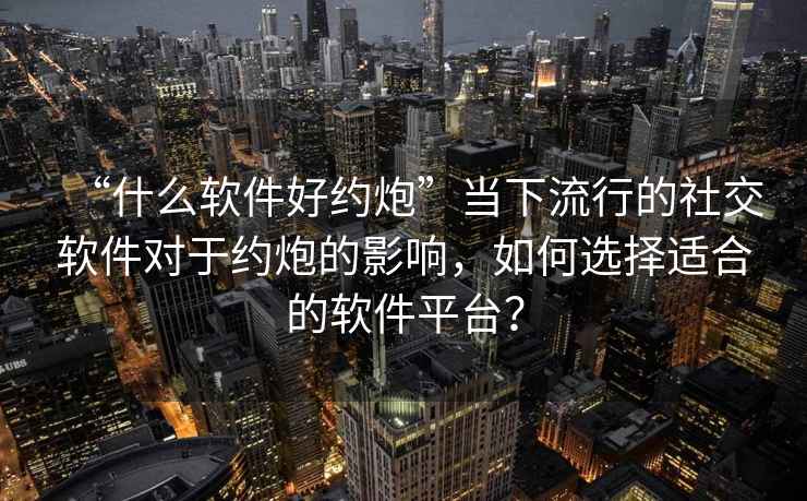“什么軟件好約炮”當(dāng)下流行的社交軟件對于約炮的影響，如何選擇適合的軟件平臺？