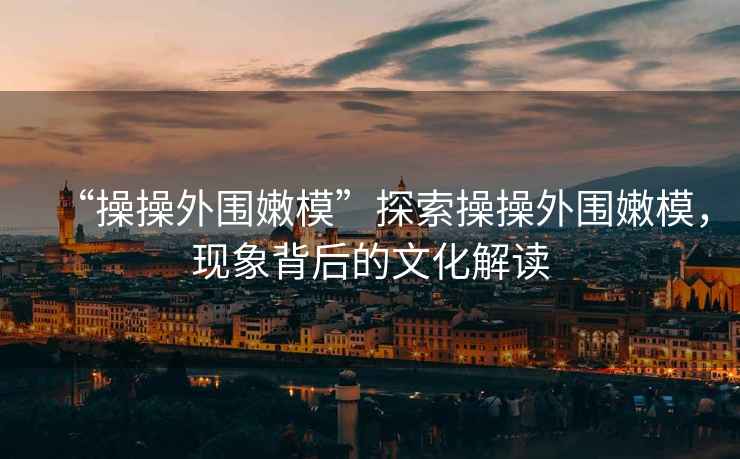 “操操外圍嫩模”探索操操外圍嫩模，現(xiàn)象背后的文化解讀