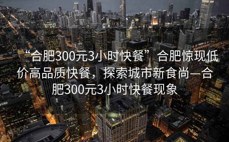 “合肥300元3小時快餐”合肥驚現(xiàn)低價高品質(zhì)快餐，探索城市新食尚—合肥300元3小時快餐現(xiàn)象