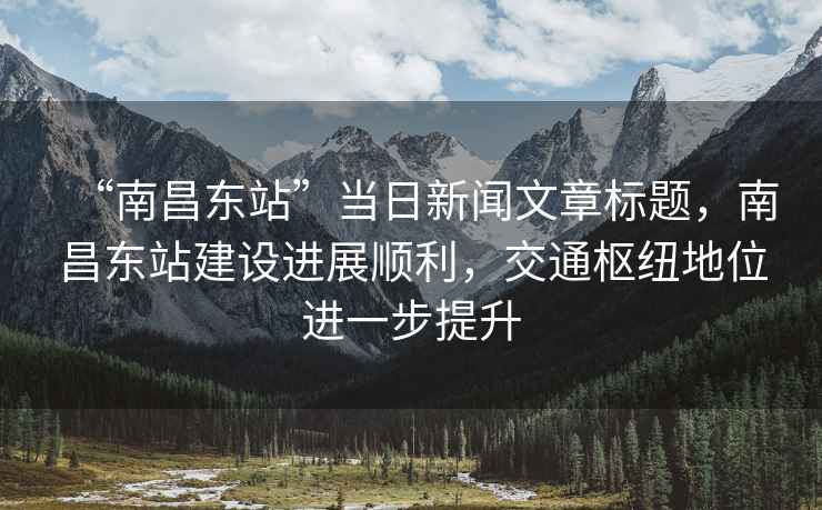 “南昌東站”當(dāng)日新聞文章標(biāo)題，南昌東站建設(shè)進(jìn)展順利，交通樞紐地位進(jìn)一步提升