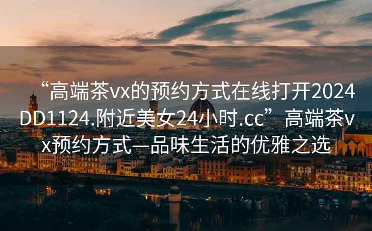 “高端茶vx的預(yù)約方式在線打開2024DD1124.附近美女24小時(shí).cc”高端茶vx預(yù)約方式—品味生活的優(yōu)雅之選
