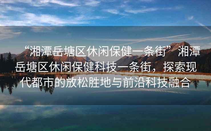 “湘潭岳塘區(qū)休閑保健一條街”湘潭岳塘區(qū)休閑保健科技一條街，探索現(xiàn)代都市的放松勝地與前沿科技融合