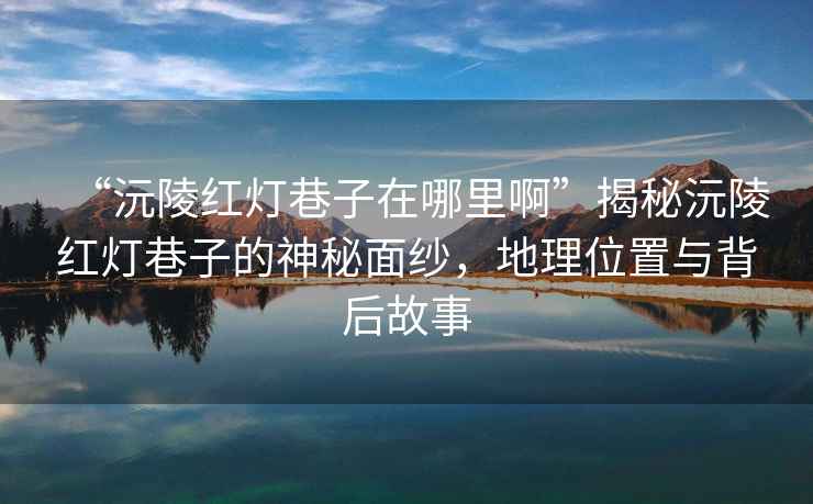 “沅陵紅燈巷子在哪里啊”揭秘沅陵紅燈巷子的神秘面紗，地理位置與背后故事